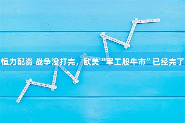 恒力配资 战争没打完，欧美“军工股牛市”已经完了